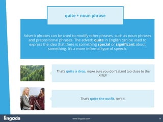 24
www.lingoda.com
Adverb phrases can be used to modify other phrases, such as noun phrases
and prepositional phrases. The adverb quite in English can be used to
express the idea that there is something special or significant about
something. It‘s a more informal type of speech.
quite + noun phrase
That‘s quite the outfit, isn‘t it!
That‘s quite a drop, make sure you don‘t stand too close to the
edge!
 