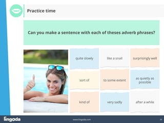 26
www.lingoda.com
Can you make a sentence with each of theses adverb phrases?
Practice time
quite slowly like a snail surprisingly well
sort of to some extent
as quietly as
possible
kind of very sadly after a while
 