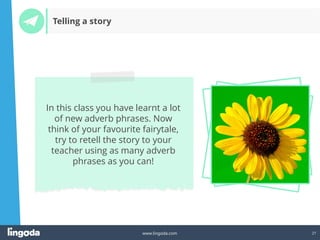 27
www.lingoda.com
In this class you have learnt a lot
of new adverb phrases. Now
think of your favourite fairytale,
try to retell the story to your
teacher using as many adverb
phrases as you can!
Telling a story
 