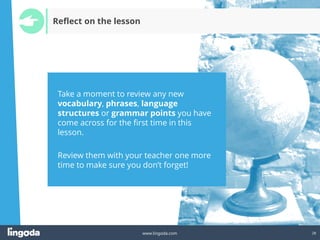 28
www.lingoda.com
Reflect on the lesson
Take a moment to review any new
vocabulary, phrases, language
structures or grammar points you have
come across for the first time in this
lesson.
Review them with your teacher one more
time to make sure you don’t forget!
 