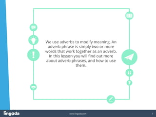 3
www.lingoda.com
We use adverbs to modify meaning. An
adverb phrase is simply two or more
words that work together as an adverb.
In this lesson you will find out more
about adverb phrases, and how to use
them.
 