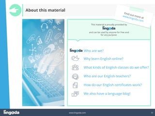 32
www.lingoda.com
Who are we?
Why learn English online?
What kinds of English classes do we offer?
Who are our English teachers?
How do our English certificates work?
We also have a language blog!
This material is proudly provided by
and can be used by anyone for free and
for any purpose.
About this material
 