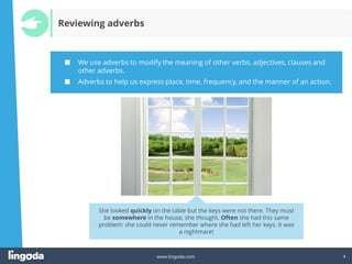 4
www.lingoda.com 4
Reviewing adverbs
■ We use adverbs to modify the meaning of other verbs, adjectives, clauses and
other adverbs.
■ Adverbs to help us express place, time, frequency, and the manner of an action.
She looked quickly on the table but the keys were not there. They must
be somewhere in the house, she thought. Often she had this same
problem: she could never remember where she had left her keys. It was
a nightmare!
 
