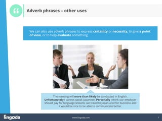 7
www.lingoda.com 7
Adverb phrases – other uses
We can also use adverb phrases to express certainty or necessity, to give a point
of view, or to help evaluate something.
The meeting will more than likely be conducted in English.
Unfortunately I cannot speak Japanese. Personally I think our employer
should pay for language lessons, we travel to Japan a lot for business and
it would be nice to be able to communicate better.
 