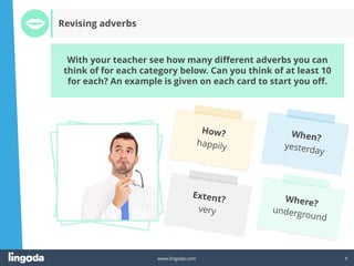 8
www.lingoda.com
With your teacher see how many different adverbs you can
think of for each category below. Can you think of at least 10
for each? An example is given on each card to start you off.
Revising adverbs
 