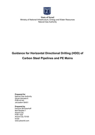 State of Israel
Ministry of National Infrastructure, Energy and Water Resources
Natural Gas Authority
Guidance for Horizontal Directional Drilling (HDD) of
Carbon Steel Pipelines and PE Mains
Prepared for
Natural Gas Authority
Qiryat Hamada 6
POB 45140
Jerusalem 90451
Prepared by
Parsons Brinckerhoff
Beit Bareket 1
Airport City
POB 1032
Airport City 70100
Israel
www.pbworld.com
 