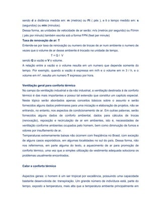 sendo d a distância medida em: m (metros) ou Ft ( pés ), e t o tempo medido em: s
(segundos) ou min (minutos).
Dessa forma, as unidades de velocidade de ar serão: m/s (metros por segundo) ou Ft/min
( pés por minuto) também escrita sob a forma FPN (feet per minute)
Taxa de renovação de ar: T
Entende-se por taxa de renovação ou numero de trocas de ar num ambiente o numero de
vezes que o volume de ar desse ambiente é trocado na unidade de tempo.
T = Q / V
sendo Q a vazão e V o volume.
A relação entre a vazão e o volume resulta em um numero que depende somente do
tempo. Por exemplo, quando a vazão é expressa em m/h e o volume em m 3 / h, e o
volume em m³, resulta um numero T expresso por hora.
Ventilação geral para conforto térmico
No campo da ventilação industrial e da não industrial, a ventilação destinada à de conforto
térmico é das mais importantes e possui tal extensão que constitui um capitulo especial.
Neste tópico serão abordados apenas conceitos básicos sobre o assunto e serão
fornecidos alguns dados preliminares para uma iniciação e elaboração de projetos, não se
entrando, no entanto, nos aspectos de condicionamento de ar. Em outras palavras, serão
fornecidos alguns dados de conforto ambiental, dados para cálculos de trocas
(renovação), reposição e recirculação de ar em ambientes, isto é, necessidades de
ventilação conforme ambientes ocupados pelo homem, bem como diminuição de fumos e
odores por insuflamento de ar.
Temperaturas extremamente baixas não ocorrem com freqüência no Brasil, com exceção
de alguns casos esporádicos, em algumas localidades no sul do país. Dessa forma, não
nos referiremos, em parte alguma do texto, a aquecimento de ar para promoção de
conforto térmico, uma vez que a simples utilização da vestimenta adequada soluciona os
problemas usualmente encontrados.
Calor e conforto térmico
Aspectos gerais: o homem é um ser tropical por excelência, possuindo uma capacidade
bastante desenvolvida de: transpiração. Um grande número de indivíduos está, parte do
tempo, exposto a temperatura, mais alta que a temperatura ambiente principalmente em
 