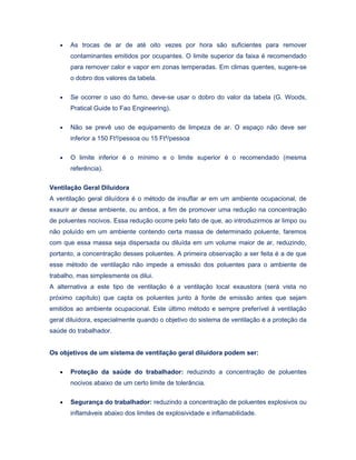 • As trocas de ar de até oito vezes por hora são suficientes para remover
contaminantes emitidos por ocupantes. O limite superior da faixa é recomendado
para remover calor e vapor em zonas temperadas. Em climas quentes, sugere-se
o dobro dos valores da tabela.
• Se ocorrer o uso do fumo, deve-se usar o dobro do valor da tabela (G. Woods,
Pratical Guide to Fao Engineering).
• Não se prevê uso de equipamento de limpeza de ar. O espaço não deve ser
inferior a 150 Ft³/pessoa ou 15 Ft²/pessoa
• O limite inferior é o mínimo e o limite superior é o recomendado (mesma
referência).
Ventilação Geral Diluidora
A ventilação geral diluídora é o método de insuflar ar em um ambiente ocupacional, de
exaurir ar desse ambiente, ou ambos, a fim de promover uma redução na concentração
de poluentes nocivos. Essa redução ocorre pelo fato de que, ao introduzirmos ar limpo ou
não poluído em um ambiente contendo certa massa de determinado poluente, faremos
com que essa massa seja dispersada ou diluída em um volume maior de ar, reduzindo,
portanto, a concentração desses poluentes. A primeira observação a ser feita é a de que
esse método de ventilação não impede a emissão dos poluentes para o ambiente de
trabalho, mas simplesmente os dilui.
A alternativa a este tipo de ventilação é a ventilação local exaustora (será vista no
próximo capítulo) que capta os poluentes junto à fonte de emissão antes que sejam
emitidos ao ambiente ocupacional. Este último método e sempre preferível à ventilação
geral diluídora, especialmente quando o objetivo do sistema de ventilação é a proteção da
saúde do trabalhador.
Os objetivos de um sistema de ventilação geral diluídora podem ser:
• Proteção da saúde do trabalhador: reduzindo a concentração de poluentes
nocivos abaixo de um certo limite de tolerância.
• Segurança do trabalhador: reduzindo a concentração de poluentes explosivos ou
inflamáveis abaixo dos limites de explosividade e inflamabilidade.
 