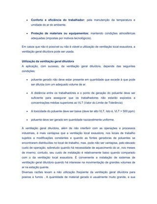 • Conforto e eficiência do trabalhador: pela manutenção da temperatura e
umidade do ar do ambiente.
• Proteção de materiais ou equipamentos: mantendo condições atmosféricas
adequadas (impostas por motivos tecnológicos).
Em casos que não é possível ou não é viável a utilização de ventilação local exaustora, a
ventilação geral diluídora pode ser usada.
Utilização da ventilação geral diluídora
A aplicação, com sucesso, da ventilação geral diluídora, depende das seguintes
condições:
• poluente gerado não deve estar presente em quantidade que excede à que pode
ser diluída com um adequado volume de ar.
• A distância entre os trabalhadores e o ponto de geração do poluente deve ser
suficiente para assegurar que os trabalhadores não estarão expostos a
concentrações médias superiores ao VLT (Valor do Limite de Tolerância)
• A toxicidade do poluente deve ser baixa (deve ter alto VLT, Isto é, VLT > 500 ppm)
• poluente deve ser gerado em quantidade razoavelmente uniforme.
A ventilação geral diluídora, além de não interferir com as operações e processos
industriais, é mais vantajosa que a ventilação local exaustora, nos locais de trabalho
sujeitos a modificações constantes e quando as fontes geradoras de poluentes se
encontrarem distribuídas no local de trabalho, mas, pode não ser vantajosa, pelo elevado
custo de operação, sobretudo quando há necessidade de aquecimento do ar, nos meses
de inverno; contudo, seu custo de instalação é relativamente baixo quando comparado
com o da ventilação local exaustora. É conveniente a instalação de sistemas de
ventilação geral diluídora quando há interesse na movimentação de grandes volumes de
ar na estação quente.
Diversas razões levam a não utilização freqüente da ventilação geral diluídora para
poeiras e fumos . A quantidade de material gerado é usualmente muito grande, e sua
 