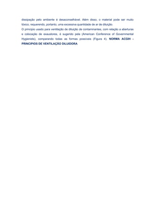 dissipação pelo ambiente é desaconselhável. Além disso, o material pode ser muito
tóxico, requerendo, portanto, uma excessiva quantidade de ar de diluição.
O principio usado para ventilação de diluição de contaminantes, com relação a aberturas
e colocação de exaustores, é sugerido pela (American Conference of Governmental
Hygienists), comparando todas as formas possíveis (Figura 4). NORMA ACGIH -
PRINCIPIOS DE VENTILAÇÃO DILUIDORA
 