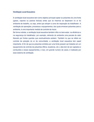 Ventilação Local Exaustora
A ventilação local exaustora tem como objetivo principal captar os poluentes de uma fonte
(gases, vapores ou poeiras tóxicas) antes que os mesmos se dispersem no ar do
ambiente de trabalho, ou seja, antes que atinjam a zona de respiração do trabalhador. A
ventilação de operações, processos e equipamentos, dos quais emanam poluentes para o
ambiente, é uma importante medida de controle de riscos.
De forma indireta, a ventilação local exaustora também influi no bem-estar, na eficiência e
na segurança do trabalhador, por exemplo, retirando do ambiente uma parcela do calor
liberado por fontes quentes que eventualmente existam. Também no que se refere ao
controle da poluição do ar da comunidade, a ventilação local exaustora tem papel
importante. A fim de que os poluentes emitidos por uma fonte possam ser tratados em um
equipamento de controle de poluentes (filtros, lavadoras, etc.), eles tem de ser captados e
conduzidos a esses equipamentos, e isso, em grande numero de casos, é realizado por
esse sistema de ventilação.
 
