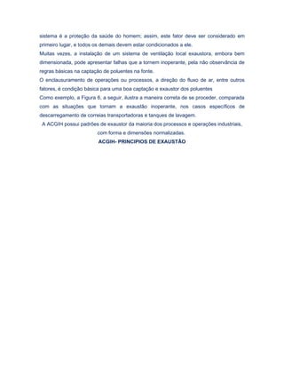 sistema é a proteção da saúde do homem; assim, este fator deve ser considerado em
primeiro lugar, e todos os demais devem estar condicionados a ele.
Muitas vezes, a instalação de um sistema de ventilação local exaustora, embora bem
dimensionada, pode apresentar falhas que a tornem inoperante, pela não observância de
regras básicas na captação de poluentes na fonte.
O enclausuramento de operações ou processos, a direção do fluxo de ar, entre outros
fatores, é condição básica para uma boa captação e exaustor dos poluentes
Como exemplo, a Figura 6, a seguir, ilustra a maneira correta de se proceder, comparada
com as situações que tornam a exaustão inoperante, nos casos específicos de
descarregamento de correias transportadoras e tanques de lavagem.
A ACGIH possui padrões de exaustor da maioria dos processos e operações industriais,
com forma e dimensões normalizadas.
ACGIH- PRINCIPIOS DE EXAUSTÃO
 