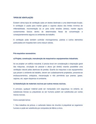TIPOS DE VENTILAÇÂO
Existem vários tipos de ventilação cada um destes destinado a uma determinada função.
A ventilação é usada para manter gases e vapores abaixo dos limites mínimos de
inflamabilidade, movimentação do ar para evitar tensões (stress), manter alguns
contaminantes tóxicos dentro de determinadas faixas de concentração e
conseqüentemente seguros os ambientes de trabalho.
A ventilação pode também controlar microrganismos, poeiras e outros elementos
particulados em hospitais bem como reduzir odores.
Pré-requisitos necessários:
a) Projeto, construção, manutenção de maquinaria e equipamentos industriais.
Ao se projetar um edifício industrial, é preciso levar em consideração a disposição geral
das máquinas, circulação do pessoal e altura (pé direito) visando possibilitar uma
ventilação natural pelas aberturas de janelas. Quanto às maquinas e aos equipamentos
que poluem o ambiente de trabalho, devem ser cuidadosamente projetados, prevendo-se
enclausuramentos, anteparos, mecanização e não permitindo que poeiras, gases,
vapores, etc. sejam dispersos no ambiente.
b) Substituição de materiais nocivos por outros menos nocivos.
A princípio, qualquer material pode ser manipulado com segurança; no entanto, as
substancias tóxicas ou prejudiciais ao ser humano podem ser substituídas por outras
menos nocivas.
Como exemplo temos:
1. Nos trabalhos de pintura, o carbonato básico de chumbo é prejudicial ao organismo
humano e pode ser substituído por compostos de titânio e zinco.
 