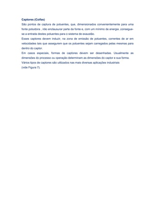 Captores (Coifas)
São pontos de captura de poluentes, que, dimensionados convenientemente para uma
fonte poluidora , irão enclausurar parte da fonte e, com um mínimo de energia ,consegue-
se a entrada destes poluentes para o sistema de exaustão.
Esses captores devem induzir, na zona de emissão de poluentes, correntes de ar em
velocidades tais que assegurem que os poluentes sejam carregados pelas mesmas para
dentro do captor.
Em casos especiais, formas de captores devem ser desenhadas. Usualmente as
dimensões do processo ou operação determinam as dimensões do captor e sua forma.
Vários tipos de captores são utilizados nas mais diversas aplicações industriais
(vide Figura 7).
 