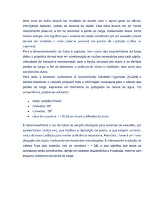 Uma linha de dutos deverá ser instalada de acordo com o layout geral da fábrica,
interligando captores (coifas) ao sistema de coleta. Esta linha deverá ser do menor
comprimento possível, a fim de minimizar a perda de carga, consumindo dessa forma
menos energia. Isto significa que o sistema de coleta constituído por um exaustor-coletor
deverá ser instalado o mais próximo possível dos pontos de captação (coifas ou
captores).
Para o dimensionamento de dutos e captores, bem como das singularidades ao longo
deles, o projetista deverá levar em consideração as vazões necessárias para cada captor,
velocidade de transporte recomendada para o trecho principal dos dutos e as devidas
perdas de carga, a fim de determinar a potência do motor e ventilador, bem como das
secções dos dutos.
Para tanto, a American Conference of Governmental Industrial Hygienists (ACGIH) e
demais literaturas a respeito possuem toda a informação necessária para o cálculo das
perdas de carga, expressas em milímetros ou polegadas de coluna de água. Por
conveniência, podem ser adotados:
• tubos: secção circular;
• cotovelos: 90º
• conexões : 30º
• raios de curvatura: r = 2d (duas vezes o diâmetro do duto).
É desaconselhável o uso de tubos de secção retangular para sistemas de exaustão, por
apresentarem cantos vivo, que facilitam a deposição de poeira, e que exigem, portanto,
motor de maior potência para manter a eficiência necessária; Alan disso, haverá um maior
desgaste dos dutos, implicando em freqüentes manutenções. É interessante a adoção de
valores fixos (por exemplo, raio de curvatura r = 2d), o que significa que todas as
curvaturas serão semelhantes, dando um aspecto arquitetônico a instalação, mesmo com
pequeno acréscimo de perda de carga.
 