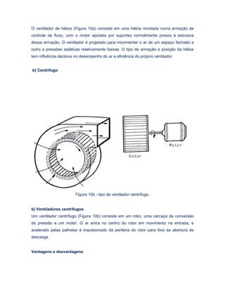 O ventilador de hélice (Figura 10a) consiste em uma hélice montada numa armação de
controle de fluxo, com o motor apoiado por suportes normalmente presos à estrutura
dessa armação. O ventilador é projetado para movimentar o ar de um espaço fechado a
outro a pressões estáticas relativamente baixas. O tipo de armação e posição da hélice
tem influência decisiva no desempenho do ar e eficiência do próprio ventilador.
b) Centrífugo
Figura 10b - tipo de ventilador centrífugo.
b) Ventiladores centrífugos
Um ventilador centrífugo (Figura 10b) consiste em um rotor, uma carcaça de conversão
de pressão e um motor. O ar entra no centro do rotor em movimento na entrada, e
acelerado pelas palhetas é impulsionado da periferia do rotor para fora da abertura de
descarga.
Vantagens e desvantagens
 
