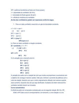 HP = potência transferida ao fluido (em horse power);
v = capacidade do ventilador (lb./min);
r = densidade do fluido gasoso (lb./pe³);
h = eficiência mecânica do ventilador.
As leis dos ventiladores podem ser expressas conforme segue.
1. Para um dado ventilador exaurindo um gás de densidade constante,
v 1 = Q 1 = rpm 1
v 2 Q 2 rpm 2
SP 1 = (rpm 1 )
SP 2 (rpm 2 )
HP 1 = (rmp 1 )³
HP2 (rpm 2 ) 3
b ) Para um dado ventilador a rotação constante;
Q = constante, v 1 = P 1
v 2 P 2 SP 1 = P 1
SP 2 P 2
HP 1 = P 1
HP 2 P 2
C) A variação com o tamanho de d é:
Q 1 = {d 1 }³
Q 2 {d 2 }
SP 1 = {d 1 }²
SP 2 {d 2 }
HP 1 = {d 1 }³
HP 2 {d 2 }
A variação da vazão com a rotação faz com que muitos se proponham a aumenta-la com
o objetivo de conseguir maiores vazões. Vale pois, lembrar o aumento da potência com o
cubo da rotação, fazendo com que o motor originalmente utilizado nem sempre suporte
esse aumento, havendo risco de que seja danificado. Cuidados de ordem estrutural do
ventilador também devem ser tomados.
Curva característica
A eficiência pode ser computada e plotada pelo uso da seguinte relação: N = Q x SP_
6356 x HP Cada curva é correspondente a um tamanho, a uma rotação e a una
 