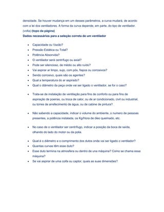 densidade. Se houver mudança em um desses parâmetros, a curva mudará, de acordo
com a lei dos ventiladores. A forma da curva depende, em parte, do tipo de ventilador.
(volta) (topo da página)
Dados necessários para a seleção correta de um ventilador
• Capacidade ou Vazão?
• Pressão Estática ou Total?
• Potência Absorvida?
• O ventilador será centrífugo ou axial?
• Pode ser silencioso, de médio ou alto ruído?
• Vai aspirar ar limpo, sujo, com pós, fiapos ou corrosivos?
• Sendo corrosivo, quais são os agentes?
• Qual a temperatura do ar aspirado?
• Qual o diâmetro da peça onde vai ser ligado o ventilador, se for o caso?
• Trata-se de instalação de ventilação para fins de conforto ou para fins de
aspiração de poeiras, ou troca de calor, ou de ar condicionado, civil ou industrial,
ou torres de arrefecimento de água, ou de cabine de pintura?
• Não sabendo a capacidade, indicar o volume do ambiente, o numero de pessoas
presentes, a potência instalada, os Kg/Hora de óleo queimado, etc.
• No caso de o ventilador ser centrífugo, indicar a posição da boca de saída,
olhando do lado do motor ou da polia.
• Qual é o diâmetro e o comprimento dos dutos onde vai ser ligado o ventilador?
• Quantas curvas têm esse duto?
• Esse duto termina na atmosfera ou dentro de una máquina? Como se chama essa
máquina?
• Se vai aspirar de uma coifa ou captor, quais as suas dimensões?
 