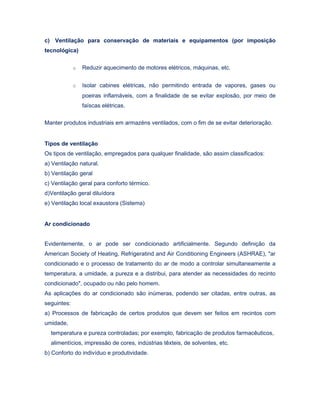 c) Ventilação para conservação de materiais e equipamentos (por imposição
tecnológica)
o Reduzir aquecimento de motores elétricos, máquinas, etc.
o Isolar cabines elétricas, não permitindo entrada de vapores, gases ou
poeiras inflamáveis, com a finalidade de se evitar explosão, por meio de
faíscas elétricas.
Manter produtos industriais em armazéns ventilados, com o fim de se evitar deterioração.
Tipos de ventilação
Os tipos de ventilação, empregados para qualquer finalidade, são assim classificados:
a) Ventilação natural.
b) Ventilação geral
c) Ventilação geral para conforto térmico.
d)Ventilação geral diluídora
e) Ventilação local exaustora (Sistema)
Ar condicionado
Evidentemente, o ar pode ser condicionado artificialmente. Segundo definição da
American Society of Heating, Refrigeratind and Air Conditioning Engineers (ASHRAE), "ar
condicionado e o processo de tratamento do ar de modo a controlar simultaneamente a
temperatura, a umidade, a pureza e a distribui, para atender as necessidades do recinto
condicionado", ocupado ou não pelo homem.
As aplicações do ar condicionado são inúmeras, podendo ser citadas, entre outras, as
seguintes:
a) Processos de fabricação de certos produtos que devem ser feitos em recintos com
umidade,
temperatura e pureza controladas; por exemplo, fabricação de produtos farmacêuticos,
alimentícios, impressão de cores, indústrias têxteis, de solventes, etc.
b) Conforto do indivíduo e produtividade.
 