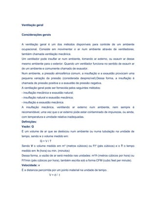Ventilação geral
Considerações gerais
A ventilação geral é um dos métodos disponíveis para controle de um ambiente
ocupacional. Consiste em movimentar o ar num ambiente através de ventiladores;
também chamada ventilação mecânica.
Um ventilador pode insuflar ar num ambiente, tomando ar externo, ou exaurir ar desse
mesmo ambiente para o exterior. Quando um ventilador funciona no sentido de exaurir ar
de um ambiente e comumente chamado de exaustor.
Num ambiente, a pressão atmosférica comum, a insuflação e a exaustão provocam uma
pequena variação da pressão (considerada desprezível).Dessa forma, a insuflação é
chamada de pressão positiva e a exaustão de pressão negativa.
A ventilação geral pode ser fornecida pelos seguintes métodos:
- insuflação mecânica e exaustão natural;
- insuflação natural e exaustão mecânica;
- insuflação e exaustão mecânica.
A insuflação mecânica, ventilando ar externo num ambiente, nem sempre é
recomendável, uma vez que o ar externo pode estar contaminado de impurezas, ou ainda,
com temperatura e umidade relativa inadequadas.
Definições:
Vazão: Q
É um volume de ar que se deslocou num ambiente ou numa tubulação na unidade de
tempo, sendo v o volume medido em:
Q = V / T
Sendo V o volume medido em m³ (metros cúbicos) ou Ft³ (pés cúbicos) e o T o tempo
medido em: h (hora) ou min. (minutos)
Dessa forma, a vazão de ar será medida nas unidades: m³/h (metros cúbicos por hora) ou
Ft³/min (pés cúbicos por hora), também escrita sob a forma CFM (cubic feet per minute).
Velocidade: v
É a distancia percorrida por um ponto material na unidade de tempo.
V = d / t
 