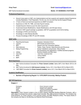 Vinay Tiwari Email: tiwarivinay87@gmail.com
SAP Techno-functional Consultant. Mobile: +91 9039094044, 9144779388
Professional Experience:
• Around 4 plus years on SAP, one implementations and two supports and upgrade projects Experience
includes Realization, Final Preparation, Pre-Go Live, Go Live and Post Go-live Support Phases.
• 3 Years of Hard core technical experience as ABAP Consultant.
• Experience on OM, PA, TIME, and India Payroll modules.
• Created Dynamic Actions as per the client requirement.
• Customized Screen Modifications, Header Modifications, and Info type menus.
• Involved in SAP support package up gradation, SAP EP up gradation and E-forms testing.
• Knowledge in PCR’s and Schemas.
• Knowledge on other Module Benefits.
• Process Knowledge of MM, PP and HR modules.
ABAP skills:
• Reporting techniques : Classical, Interactive & ALV
• Layouts : SAP Scripts and Smart forms
• BDC : Session and Call Transaction Method
• Data dictionary : Tables, Views, Domain, Data Elements and Structures
• Dialog Programming : Screen Validations using Screen, Menu Painter
And developing new applications, modified standard programs
• Utilities : Runtime Analysis and SQL trace.
• User Exit : User Exit, Customer Exit
• BADI : Using of BADI
• BAPI : Using BAPI
Work Experience:
• SAP Techno-functional Consultant for Prism Cement Limited, Satna (M.P.) from March 2015 to till
date.
• SAP Techno-functional for KJS Cement Limited, Maihar (M.P.) from March 2014 to March 2015.
• SAP ABAP Consultant for Prism Cement Limited, Satna (M.P.) from March 2012 to March 2014.
Academic Qualification:
• Bachelor of Engineering Regular from VITS (RGPV University), Madhya Pradesh.
SAP HR Experience:
Project- 2
Company : Prism Cement Limited
Project : Support and upgrade.
Role : Techno-Functional consultant.
Period : March 2015 to till date.
Description: Prism Cement Limited is one of India’s leading integrated Building Materials Company, with a
wide range of products from cement, ready-mixed concrete, tiles, bath products to kitchens. The company has
three Divisions, viz. Prism Cement, H & R Johnson (India), and RMC Readymix (India). The equity shares of
the company are listed on the Bombay and National Stock Exchanges.
 