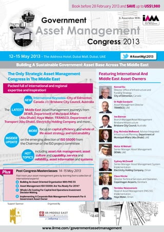 Book before 28 February 2013 and SAVE up to US$1,980
12-15 May 2013 • The Address Hotel, Dubai Mall, Dubai, UAE
The Only Strategic Asset Management
Congress In The Middle East
Building A Sustainable Government Asset Base Across The Middle East
Post Congress Masterclasses 14-15 May 2013
Fast track your asset management gains by learning from a selection of
international experts!
Building An Asset Oriented Organisation With PAS 55
Asset Management ISO 55000: Are You Ready For 2014?
Whole Life Costing For Capital And Operations Investment
Decision Making
Implementing A Corporate Risk Management Framework For A
Government Asset Owner
Plus
Packed full of international and regional
expertise and inspiration!
Konrad Siu
Director Office of Infrastructure and
Funding Strategy
City of Edmonton, Canada
Dr Najib Dandachi
Asset Management Director
TRANSCO, UAE
Joe Bannan
Branch Manager Asset Management
Brisbane Infrastructure
Brisbane City Council, Australia
Eng. Nicholas Wellwood, Advisor Integrated
Infrastructure Planning, Department of
Municipal Aﬀairs (Abu Dhabi), UAE
Matar Al Mehairi
Senior Manager Asset Management
DEWA, UAE
Sydney McDowell
Senior Manager Asset Management System
Implementation
Electricity Holding Company, Oman
Claus Hincke
Director Technical Services and Operation,
Copenhagen Airports, Denmark
Tomislav Nesovanovic
Head of Asset Management (PAS 55)
Implementation
Haya Water, Oman
Featuring International And
Middle East Asset Owners
Organised By
In Association With:
NEW
LATEST
International Keynotes-City of Edmonton,
Canada and Brisbane City Council, Australia
The Middle East asset management journeys from
DEWA, Department of Municipal Aﬀairs
(Abu Dhabi), Haya Water, TRANSCO, Department of
Transport (Abu Dhabi), Electricity Holding Company and more…
on the emerging direction of ISO 55000 from
the Chairman of the ISO project committee
including asset risk management; asset
culture and capability; service and
reliability, asset information and systems
focus on capital efficiency and whole of
life asset strategy and sustainability
MORE
INSIDER
UPDATE
HOT
TOPICS
Government
Congress
Asset Management
2013
Support Sponsor
A
B
C
D
www.iirme.com/governmentassetmanagement
#AssetMgt2013
 