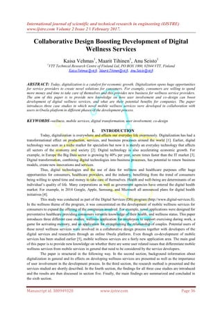 International journal of scientific and technical research in engineering (IJSTRE)
www.ijstre.com Volume 2 Issue 2 ǁ February 2017.
Manuscript id. 388949328 www.ijstre.com Page 36
Collaborative Design Boosting Development of Digital
Wellness Services
Kaisa Vehmas1
, Maarit Tihinen1
, Anu Seisto1
1
VTT Technical Research Centre of Finland Ltd, PO BOX 1000, 02044 VTT, Finland
ABSTRACT: Today, digitalization is a catalyst for economic growth. Digitalization opens huge opportunities
for service providers to create novel solutions for consumers. For example, consumers are willing to spend
more money and time to take care of themselves and this provides new business for wellness service providers.
The aim of this paper is to provide new knowledge on how user involvement and co-design can boost
development of digital wellness services, and what are their potential benefits for companies. The paper
introduces three case studies in which novel mobile wellness services were developed in collaboration with
users in Owela platform in different phases of the development process.
KEYWORDS -wellness, mobile services, digital transformation, user involvement, co-design
I. INTRODUCTION
Today, digitalization is everywhere and affects our everyday life enormously. Digitalization has had a
transformational effect on production, services, and business processes around the world [1]. Earlier, digital
technology was seen as a niche market for specialists but now it is merely an everyday technology that affects
all sectors of the economy and society [2]. Digital technology is also accelerating economic growth. For
example, in Europe the Big Data sector is growing by 40% per year, seven times faster than the IT market [3].
Digital transformation, combining digital technologies into business processes, has potential to renew business
models, create new innovations and services.
Thus, digital technologies and the use of data for wellness and healthcare purposes offer huge
opportunities for consumers, healthcare providers, and the industry, benefitting from the trend of consumers
being willing to spend time and money to take care of themselves. Health and well-being are determinants of an
individual‟s quality of life. Many corporations as well as government agencies have entered the digital health
market. For example, in 2014 Google, Apple, Samsung, and Microsoft all announced plans for digital health
initiatives [4].
This study was conducted as part of the Digital Services (DS) program (http://www.digital-services.fi).
In the wellness theme of the program, it was concentrated on the development of mobile wellness services for
consumers to expand the offering of the companies involved. For example, novel applications were designed for
preventative healthcare providing consumers versatile knowledge of their health, and wellness status. This paper
introduces three different case studies: wellness application for employees to support exercising during work, a
game for activating memory, and an application for strengthening the relationship of couples. Potential users of
these novel wellness services were involved in a collaborative design process together with developers of the
digital services and researchers through an online Owela platform. Even though co-development of mobile
services has been studied earlier [5], mobile wellness services are a fairly new application area. The main goal
of this paper is to provide new knowledge on whether there are some user related issues that differentiate mobile
wellness services from mobile services in general that need to be considered by the service developers.
The paper is structured in the following way. In the second section, background information about
digitalization in general and its effects on developing wellness services are presented as well as the importance
of user involvement in the development process. In the third section, the research method is presented and the
services studied are shortly described. In the fourth section, the findings for all three case studies are introduced
and the results are then discussed in section five. Finally, the main findings are summarized and concluded in
the sixth section.
 