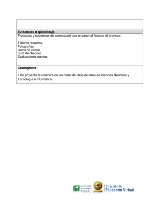 Evidencias d aprendizaje:
Productos y evidencias de aprendizaje que se darán al finalizar el proyecto:
Talleres resueltos,
Fotografías,
Diario de campo,
Lista de chequeo
Evaluaciones escritas
Cronograma:
Este proyecto se realizará en las horas de clase del área de Ciencias Naturales y
Tecnología e Informática.

 