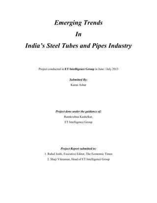 Emerging Trends
In
India’s Steel Tubes and Pipes Industry
Project conducted in ET Intelligence Group in June / July 2013
Submitted By:
Karan Ashar
Project done under the guidance of:
Ramkrishna Kashelkar,
ET Intelligence Group
Project Report submitted to:
1. Rahul Joshi, Executive Editor, The Economic Times
2. Shaji Vikraman, Head of ET Intelligence Group
 