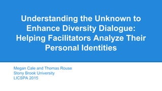 Understanding the Unknown to
Enhance Diversity Dialogue:
Helping Facilitators Analyze Their
Personal Identities
Megan Cale and Thomas Rouse
Stony Brook University
LICSPA 2015
 