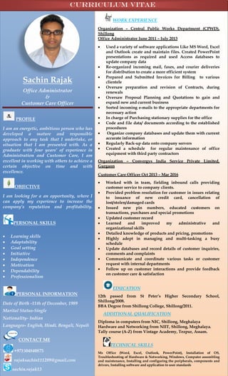 Sachin Rajak
Office Administrator
&
Customer Care Officer
PROFILE
I am an energetic, ambitious person who has
developed a mature and responsible
approach to any task that I undertake, or
situation that I am presented with. As a
graduate with four years’ of experience in
Administration and Customer Care, I am
excellent in working with others to achieve a
certain objective on time and with
excellence.
OBJECTIVE
I am looking for a an opportunity, where I
can apply my experience to increase the
company’s reputation and profitability.
PERSONAL SKILLS
 Learning skills
 Adaptability
 Goal setting
 Initiative
 Independence
 Motivation
 Dependability
 Professionalism
PERSONAL INFORMATION
Date of Birth -11th of December, 1989
Marital Status-Single
Nationality- Indian
Languages– English, Hindi. Bengali, Nepali
CONTACT ME
+971504840875
rajaksachin111289@gmail.com
sachin.rajak13
WORK EXPERIENCE
Organization – Central Public Works Department (CPWD),
Shillong
Office Administrator June 2011 – July 2013
 Used a variety of software applications Like MS Word, Excel
and Outlook create and maintain files. Created PowerPoint
presentations as required and used Access databases to
update company data
 Re-organized incoming mail, faxes, and courier deliveries
for distribution to create a more efficient system
 Prepared and Submitted Invoices for Billing to various
clientele
 Oversaw preparation and revision of Contracts, during
renewals
 Oversaw Proposal Planning and Quotations to gain and
expand new and current business
 Sorted incoming e-mails to the appropriate departments for
necessary action
 In charge of Purchasing stationary supplies for the office
 Code and file data/ documents according to the established
procedures
 Organize company databases and update them with current
accurate information
 Regularly Back-up data onto company servers
 Created a schedule for regular maintenance of office
equipment with third party contractors
Organization – Convergys India Service Private Limited,
Gurgaon
Customer Care Officer Oct 2013 – Mar 2016
 Worked with in team, fielding inbound calls providing
customer service to company clients.
 Provided problem resolution for customer in issues relating
to issuance of new credit card, cancellation of
lost/stolen/damaged cards
 Issued new pin numbers, educated customers on
transactions, purchases and special promotions
 Updated customer record
 Learned and improved my administrative and
organizational skills
 Detailed knowledge of products and pricing, promotions
 Highly adept in managing and multi-tasking a busy
schedule
 Update databases and record details of customer inquiries,
comments and complaints
 Communicate and coordinate various tasks or customer
request with internal departments
 Follow up on customer interactions and provide feedback
on customer care & satisfaction
EDUCATION
12th passed from St Peter’s Higher Secondary School,
Shillong/2008.
BBA Degree from Shillong College, Shillong/2011.
ADDITIONAL QUALIFICATION
Diploma in computers from NIC, Shillong, Meghalaya
Hardware and Networking from NIIT, Shillong, Meghalaya.
Tally course (A-Z) from Vintage Academy, Tezpur, Assam.
TECHNICAL SKILLS
Ms Office (Word, Excel, Outlook, PowerPoint), Installation of OS,
Troubleshooting of Hardware & Networking, Windows, Computer assembling
and maintenance, Installing and configuring the peripherals, components and
drivers, Installing software and application to user standards
Curriculum vitae
 