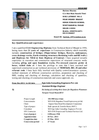 RESUME
Page 1 of 3
Hariom Sharma
C/o Shri Ram Sanehi Tiwri
H-55/1,STREET NO.-2
NEAR SHAHID BHAGAT
SINGH PUBLICK SCHOOL
WEST KARAWAL NAGAR
DELHI-110094
Mobile : 09897012071
08141386537
Email ID:- hariom_1971@yahoo.co.in
Key Qualificationand experience:
I am a qualified Civil Engineering Diploma from Technical Bord of Bhopal in 1994,
having more than 21 years of experience in Construction Industry which invariably
includes construction of bridges (Major/minor bridges, flyovers, underpasses,
cross drainage works, Earth retaining structures-Retaining walls and RE walls )
and Highways for NHAI & State Highway of Contract. I have acquired versatile
experience in execution and construction supervision of structural concrete works
including piling and open foundation works, Pre-stressed concrete girder &
boxes, voided slabs et. I have the privilege to state that I have executed and
supervised construction as per technical provisions of MORT&H, IRC, IS and other
relavant code. I have been fully involved with Quality control/assurances systems,
method statement of different construction activities, preparation and checking of
BBS, reading and checking of drawings, calculation and checking of quantities,
testing and checking of construction materials and source approvals etc.
From Dec.2011 to till date Egis India Consulting Engineers Pvt. Ltd.
Assistant Bridge Engineer
1) Six laning of existing three lanes for Bagodara-Wataman-
Tarapur-Vasad Road,SH-8
Project Length : 101.900 km; 6 lane
Concessionaire : M/S GVK Bagodara Vasad Expressway pvt.ltd.
Client : Gujarat State Road Development Corporation
Type of project : Built operate & Transfer Basis ( BOT )
Consultant : M/S Egis India Consulting Engineers Pvt.Ltd.
EPC Contractor : M/S GVK Projects and Technical Services Ltd.
Cost of project : 1189crore INR
Appointed date : 18 Nov. 2011
Completion date : 19 May 2014
Concession period : 27 Years
 
