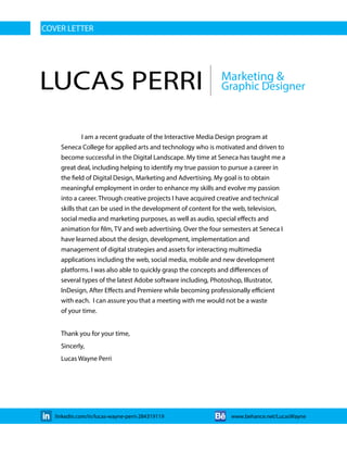 LUCAS PERRI Graphic Designer
Marketing &
COVER LETTER
I am a recent graduate of the Interactive Media Design program at
Seneca College for applied arts and technology who is motivated and driven to
become successful in the Digital Landscape. My time at Seneca has taught me a
great deal, including helping to identify my true passion to pursue a career in
the field of Digital Design, Marketing and Advertising. My goal is to obtain
meaningful employment in order to enhance my skills and evolve my passion
into a career. Through creative projects I have acquired creative and technical
skills that can be used in the development of content for the web, television,
social media and marketing purposes, as well as audio, special effects and
animation for film, TV and web advertising. Over the four semesters at Seneca I
have learned about the design, development, implementation and
management of digital strategies and assets for interacting multimedia
applications including the web, social media, mobile and new development
platforms. I was also able to quickly grasp the concepts and differences of
several types of the latest Adobe software including, Photoshop, Illustrator,
InDesign, After Effects and Premiere while becoming professionally efficient
with each. I can assure you that a meeting with me would not be a waste
of your time.
Thank you for your time,
Sincerly,
Lucas Wayne Perri
linkedin.com/in/lucas-wayne-perri-284319119 www.behance.net/LucasWayne
 