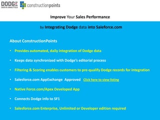 Improve Your Sales Performance
by Integrating Dodge data into Saleforce.com
About ConstructionPoints
• Provides automated, daily integration of Dodge data
• Keeps data synchronized with Dodge’s editorial process
• Filtering & Scoring enables customers to pre-qualify Dodge records for integration
• Salesforce.com AppExchange Approved Click here to view listing
• Native Force.com/Apex Developed App
• Connects Dodge info to SF1
• Salesforce.com Enterprise, Unlimited or Developer edition required
 