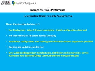 Improve Your Sales Performance
by Integrating Dodge data into Saleforce.com
About ConstructionPoints con’t
• Fast Deployment - takes 4-5 hours to complete - install, configuration, data load
• 0 to very minimal IT resources needed to deploy
• Installation, configuration, user training and unlimited customer support are provided
• Ongoing App updates provided free
• Over 2,300 building product manufacturers, distributors and construction service
businesses have deployed Dodge ConstructionPoints management apps
 