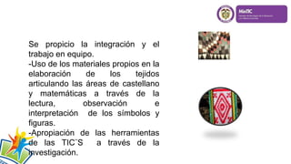 Se propicio la integración y el
trabajo en equipo.
-Uso de los materiales propios en la
elaboración de los tejidos
articulando las áreas de castellano
y matemáticas a través de la
lectura, observación e
interpretación de los símbolos y
figuras.
-Apropiación de las herramientas
de las TIC¨S a través de la
investigación.
 