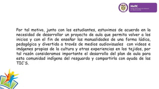 Por tal motivo, junto con los estudiantes, estuvimos de acuerdo en la
necesidad de desarrollar un proyecto de aula que permita volver a los
inicios y con el fin de enseñar las manualidades de una forma lúdica,
pedagógica y divertida a través de medios audiovisuales con videos e
imágenes propias de la cultura y otras experiencias en los tejidos, por
tal razón consideramos importante el desarrollo del plan de aula para
esta comunidad indígena del resguardo y compartirla con ayuda de las
TIC´S.
 
