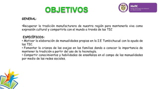GENERAL:
•Recuperar la tradición manufacturera de nuestra región para mantenerla viva como
expresión cultural y compartirla con el mundo a través de las TIC
ESPECÍFICOS:
• Motivar la elaboración de manualidades propias en la I.E Tumbichucué con la ayuda de
las TIC.
• Fomentar la crianza de las ovejas en las familias dando a conocer la importancia de
mantener la tradición a partir del uso de la tecnología.
• Compartir conocimientos y habilidades de enseñanza en el campo de las manualidades
por medio de las redes sociales.
 
