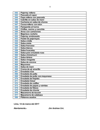 9
342 Pejerrey relleno
343 Pescado al vapor
344 Papa rellena con pescado
345 Cabrilla en salsa de maní
346 Cachema en salsa de choros
347 Causa rellena con atún
348 Pampanito al horno
349 Chifles, cecina y canchita
350 Arroz con camarones
351 Majarisco norteño
352 Pejerrey arrebosado
353 Pastel de pejerreyes
354 Salsa criolla
355 Salsa mixta
356 Salsa francesa
357 Salsa blanca
358 Salsa huacatay
359 Salsa para ensalada rusa
360 Salsa chimichurri
361 Salsa tártara
362 Salsa vinagreta
363 Salsa de cocona
364 Mayonesa
365 Salsa de maní
366 Crema de ají amarillo
367 Ensalada rusa
368 Ensalada de palta
369 Ensalada de pollo con mayonesa
379 Ensalada de frejoles
371 Ensalada César
372 Ensalada de coliflor
373 Ensalada de papas y vainitas
374 Ensalada de fideos
375 Ensalada de chonta
376 Mazamorra de tocosh
377 Mazamorra de calabaza
388 Plátanos asados
Lima, 14 de marzo del 2017
Atentamente.- Jim Andrew Uni.
 