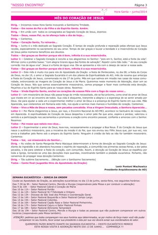 “NOSSO ENCONTRO” Página 3
MÊS DO CORAÇÃO DE JESUS
Hora Santa – junho/2014
Dirig. – Iniciemos nossa Hora Santa invocando a Santíssima Trindade.
Todos – Em nome do Pai e do Filho e do Espírito Santo. Amém.
Dirig. – Em união com  todos os consagrados ao Sagrado Coração de Jesus, dizemos:
Todos – Deus, nosso Pai, eu te ofereço todo o dia de hoje...
Dirig. – Cantemos.
Todos – Coração Santo, Tu reinarás...
Dirig. – Junho é o mês dedicado ao Sagrado Coração. É tempo de oração profunda e reparação pelas ofensas que Jesus
recebe, especialmente no sacramento do seu amor. Tempo de dar graças e louvar a bondade e a misericórdia do Coração
de Jesus pelos inúmeros benefícios aos devotos.
Todos – Dai graças ao Senhor porque ele é bom, infinita é a sua misericórdia.
Leitor 1 – Celebrar o Sagrado Coração é convite a nos alegrarmos no Senhor: “pois em ti, Senhor, está a fonte da vida”.
Afirmar como o profeta Isaias: “com alegria tirareis água das fontes de salvação”. Repetir como São João: “ do seu coração
correrão rios de água viva”. Jesus é a fonte de água viva. Ele se apresenta a nós com o desejo de saciar a nossa sede.
Todos – Dai graças ao Senhor porque ele é bom, infinita é a sua misericórdia.
Leitor 2 – Este mês é muito rico para nós do Apostolado da Oração: a festa de Pentecostes, no dia 08; a festa do Corpo
de Deus, no dia 19, o amor a Sagrada Eucaristia é um dos pilares da Espiritualidade do AO; mês da novena que antecipa
a Festa do Coração de Jesus, comemorada no dia 27 de junho. Mês em que saímos em missão nas casas da nossa comu-
nidade, entronizando as imagens do Coração de Jesus e de Maria. Queremos neste momento de Adoração, dizer sim ao
Coração de Jesus. Nós que somos essencialmente missionários, vamos propagar e fazer mais conhecida esta devoção.
Peçamos a luz do Espírito Santo para as nossas obras. Rezemos:
Todos – Vinde Espírito Santo, enchei os corações de vossos fiéis com o fogo do vosso amor...
Leitor 3 – Um missionário de Jesus não passa longe do irmão necessitado, ele se faz próximo, como sinal do amor de Deus
que insiste em vir ao encontro de todos. Sua vida é eloquente, transmite a alegria e a esperança de se sentir amado por
Deus. Vai para ajudar a cada um a experimentar melhor o amor de Deus e a presença do Espírito Santo em sua vida. Mãe
Aparecida, que visitaremos em Romaria este mês, nos ajude a sermos mais mansos e humildes de coração. Cantemos:
Todos – Viva a Mãe de Deus e nossa, sem pecados concebida. Viva a Virgem Imaculada, a Senhora Aparecida...
Leitor 1 – Por Maria chegaremos a Jesus, por isso, o Encontro Nacional do AO-MEJ, acontece no Santuário de nossa mãe,
em Aparecida. A espiritualidade do Coração de Jesus despertou o amor pelo Pai que ama, espera e perdoa; valorizou o
sentido e a participação nos sacramentos e promoveu a oração como encontro pessoal, confiante e amoroso com o Senhor.
Rezemos:
Todos – Pai nosso que estais nos céus...
Leitor 2 – Experimentar o amor de Deus, leva-nos, necessariamente a propagar a Boa Nova. É do Coração do Jesus que
nasce o autêntico missionário, pois a iniciativa da missão é do Pai, que nos enviou seu Filho Jesus que, por sua vez, nos
envia a trabalhar pelo Reino sob o amparo do Espírito Santo. Ninguém é cristão de fato se não for também missionário.
Cantemos:
Todos – Vai,  vai missionário do Senhor...
Dirig. – As visões de Santa Margarida Maria Alacoque determinaram a forma de devoção ao Sagrado Coração de Jesus:
diante da ingratidão e do abandono houvesse o espírito de reparação, a comunhão nas primeiras sextas-feiras, a dor pelos
pecados, o dia para celebrar a festa do coração, com comunhão. Assim, a devoção ao Coração de Jesus se espalhou por
toda a Igreja, tornando-se uma das devoções mais queridas, incentivando também a piedade eucarística. Portanto, não
cansemos de propagar essa devoção.Cantemos:
Dirig. – Tão sublime Sacramento... (Bênção com o Santíssimo Sacramento)
Todos – Canto final (sugestão Hino do Apostolado da Oração)
Lenir Pontoni Wachowicz
Presidente Arquidiocesana do AO)
SEMANA EUCARÍSTICA – IGREJA DA ORDEM
Coube ao Apostolado da Oração, as adorações eucarísticas no dia 13 de junho, sexta-feira, nos seguintes horários:
Das 7:30 às 9h - Setor Pastoral Centro, Mercês e liturgia (responsáveis pela Missa e por conduzir a adoração)
Das 9 às 10h  - Setor Pastoral Cabral e Coração de Maria
Das 10 às 11h - Setor Pastoral Portão
Das 11 às 12h - Setor Pastoral St.ª Felicidade e Orleans    
Das 12 às 13h - Diocese de São José dos Pinhais e Coordenação Geral.
Das 13 às 14h - Setor Pastoral Boqueirão e Setor Pastoral Campo Largo.
Das 14 às 15h - Setor Pastoral Colombo.
Das 15 às 16h - Setor Pastoral Capão Raso e Setor Pastoral Pinheirinho.
Das 16 às 17h - Setor Pastoral Cajuru e Setor Pastoral Pinhais
Das 17 às 18h - Setor Pastoral Almirante Tamandaré
Das 18 às 19h - Setor Pastoral Centro, Mercês e liturgia e todas as pessoas que não puderam comparecer em outros
horários (responsáveis pela Missa também).
ATENÇÃO: pedimos que todos compareçam nos seus horários aqui determinados, se por motivo de força maior você não puder
comparecer no seu horário, favor avisar sua presidente e esta por sua vez deverá avisar sua coordenadora do setor.
QUEREMOS FAZER BONITO DIANTE DA SAGRADA EUCARISTIA – CRISTO EUCARÍSTICO MERECE
ESTA NOSSA VISITA E ADORAÇÃO NESTE DIA 13 DE JUNHO...   COMPAREÇA !!!
 