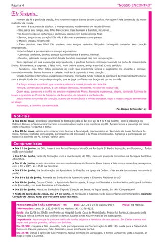 “NOSSO ENCONTRO”Página 4
Homem de fé e profunda oração, Frei Anselmo rezava diante de um crucifixo. Por quem? Pela conversão do maior
malfeitor da cidade.
Em meio à sua prece de súplica, o monge escutou nitidamente um recado Divino:
- Não perca seu tempo, meu filho franciscano. Esse homem é bandido, incurável...
Frei Anselmo não se perturbou e continuou orando com perseverança filial:
- Senhor, toque o seu coração! Ele não é tão mau e perverso como parece...
O Mestre insistiu novamente:
- Caso perdido, meu filho! Ele pisoteou meu sangue redentor. Ninguém conseguirá converter seu coração
empedernido.
Imperturbável e perseverante o monge argumentou:
- Continuo confiante, Senhor, porque tua misericórdia é eterna, infinita!
- Desista, estimado monge orante! Aquele bandido insensível não tem recuperação...
Sem capitular em sua esperança surpreendente, o piedoso homem continuou batendo na porta da misericórdia
Divina. Finalmente, a surpresa, o fato novo. Num timbre suave, amigo e cordial, Cristo concluiu:
- Parabéns, meu filho! Estou gostando de você! Sua insistência serena e suplicante me encanta e comove,
consoladoramente. Beleza humana e celeste: você está copiando o meu coração...
Cristão humilde e fervoroso, eucarístico e mariano, mergulha fundo no lago de Genesaré da misericórdia trinitária,
com a simplicidade da criança desprotegida, que se joga confiante nos braços do pai ou da mãe.
É a força interior, espiritual, que orienta e abastece nossa jornada de cada dia.
Ternura, alimentada na prece, é um diálogo silencioso, reverente, no altar de nossa vida.
Quem reza, persevera e confia no amparo maternal de Maria, transpira esperança, alegria, cantando Salmos de
louvor e gratidão ao Cristo de Sacrário, da Eucaristia, do calvário e da Redenção.
Jesus manso e humilde de coração, oceano de misericórdia e infinita bondade, fazei o nosso coração semelhante
ao Vosso.
No tempo, a caminho da eternidade.
Pe. Roque Schneider, sj
Compromissos
• Dia 1º de junho, às 08h, haverá um Retiro Paroquial do AO, na Paróquia S. Pedro Apóstolo, em Itaperuçu. Todos
estão convidados!
• Dia 07 de junho, tarde de formação, com a coordenação do MEJ,  para um grupo de coroinhas, na Paróquia Sant’Ana,
Abranches.
• Dia 11 de junho, acerto de contas com as coordenadoras de Romaria. Favor trazer a lista com o nome dos passageiros,
com o RG e CPF,  às 15h30 na Catedral.
• Dia 13 de junho, dia de Adoração do Apostolado da Oração, na Igreja da Ordem. (Ver escala dos setores no convite à
parte).
• Dia 14 e 15 de junho, Romaria ao Santuário de Aparecida para o Encontro Nacional do AO.
• Dia 19 de junho, Corpus Christi: o Apostolado fará o tapete, à cargo da Elisabete e da Ana Neli e participará da Missa
e da Procissão, com suas Bandeiras e Estandartes.
• Dia 25 de junho, Missa, no Santuário Sagrado Coração de Jesus, na Água Verde, às 14h. Compareçam!
• Festa do Coração de Jesus, dia 27 de junho. As Paróquias e Capelas, farão suas próprias comemorações. Sagrado
Coração de Jesus, fazei que vos ame cada vez mais.
Notícias
• Dia 18 de maio, aconteceu uma tarde de formação para o AO da Cap. N.ª Sr.ª da Salette,  com a presença do
Diácono Dimas, o Seminarista Marcelo, a coordenadora Jovita e os membros do AO. Agradecemos a presença de todos
neste encontro. Terezinha e Erlita.
• Dia 18 de maio, saímos em romaria, com destino a Paranaguá, precisamente ao Santuário de Nossa Senhora do
Rocio. Fomos recebidos com alegria, participamos da procissão e da Missa emocionados. Agradeço a participação de
todos e a acolhida do Pe. Sérgio. Valeu! Lenir.
PEREGRINAÇÃO A SÃO LEOPOLDO – RS	 Dias: 22, 23 e 24 de agosto/2014.	 Preço: R$ 410,00.
Informações: Lenir: (41) 3222-6675 ou Matilde: (41) 3276-9123.
Saída: dia 22/08 às 20h30, em frente ao Hospital Santa Casa de Misericórdia, Praça Rui Barbosa, passando pela
Paróquia Nossa Senhora das Vitórias e demais lugares onde houver mais de 08 passageiros.
Importante: levar roupa de cama e toalha de banho, objetos e remédios de uso pessoal. Em Caxias vamos nos
alojar nos quartos grandes, talvez com beliches.
Dia 23/08: chegada a São Leopoldo, onde participaremos da Concentração do AO. 12h, saída para a Catedral de
Pedra em Canela, passeios, Café Colonial e pouso em Caxias do Sul.
Dia 24/8: visitas à Igreja de São Pelegrino, Nossa Senhora de Caravaggio, e Bento Gonçalves; volta a Caxias, al-
moço e volta a Curitiba.
 