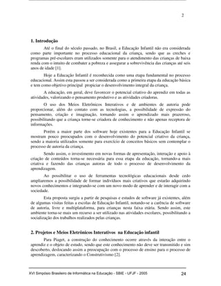 2
1. Introdução
Até o final do século passado, no Brasil, a Educação Infantil não era considerada
como parte importante no processo educacional da criança, sendo que as creches e
programas pré-escolares eram utilizados somente para o atendimento das crianças de baixa
renda com o intuito de combater a pobreza e assegurar a sobrevivência das crianças até seis
anos de idade [1].
Hoje a Educação Infantil é reconhecida como uma etapa fundamental no processo
educacional. Assim esta passou a ser considerada como a primeira etapa da educação básica
e tem como objetivo principal propiciar o desenvolvimento integral da criança.
A educação, em geral, deve favorecer o potencial criativo do aprendiz em todas as
atividades, valorizando o pensamento produtivo e as atividades criadoras.
O uso dos Meios Eletrônicos Interativos e de ambientes de autoria pode
proporcionar, além do contato com as tecnologias, a possibilidade de expressão do
pensamento, criação e imaginação, tornando assim o aprendizado mais prazeroso,
possibilitando que a criança torne-se criadora de conhecimento e não apenas receptora de
informações.
Porém a maior parte dos software hoje existentes para a Educação Infantil se
mostram pouco preocupados com o desenvolvimento do potencial criativo da criança,
sendo a maioria utilizados somente para exercício de conceitos básicos sem contemplar o
processo de autoria da criança.
Sendo assim, o investimento em novas formas de apresentação, interação e apoio à
criação de conteúdos torna-se necessária para essa etapa da educação, tornando-a mais
criativa e fazendo das crianças autoras de todo o processo de desenvolvimento da
aprendizagem.
Ao possibilitar o uso de ferramentas tecnológicas educacionais desde cedo
ampliaremos a possibilidade de formar indivíduos mais criativos que estarão adquirindo
novos conhecimentos e integrando-se com um novo modo de aprender e de interagir com a
sociedade.
Esta proposta surgiu a partir de pesquisas e estudos de software já existentes, além
de algumas visitas feitas a escolas de Educação Infantil, notando-se a carência de software
de autoria, livre e multiplataforma, para crianças nesta faixa etária. Sendo assim, este
ambiente torna-se mais um recurso a ser utilizado nas atividades escolares, possibilitando a
socialização dos trabalhos realizados pelas crianças.
2. Projetos e Meios Eletrônicos Interativos na Educação infantil
Para Piaget, a construção do conhecimento ocorre através da interação entre o
aprendiz e o objeto de estudo, sendo que este conhecimento não deve ser transmitido e sim
descoberto, deslocando assim a preocupação com o processo de ensino para o processo de
aprendizagem, caracterizando o Construtivismo [2].
Workshop em Informática na Educação (sbie) 2005 24XVI Simpósio Brasileiro de Informática na Educação - SBIE - UFJF - 2005
 