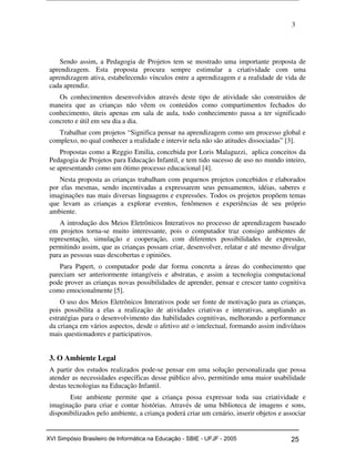 3
Sendo assim, a Pedagogia de Projetos tem se mostrado uma importante proposta de
aprendizagem. Esta proposta procura sempre estimular a criatividade com uma
aprendizagem ativa, estabelecendo vínculos entre a aprendizagem e a realidade de vida de
cada aprendiz.
Os conhecimentos desenvolvidos através deste tipo de atividade são construídos de
maneira que as crianças não vêem os conteúdos como compartimentos fechados do
conhecimento, úteis apenas em sala de aula, todo conhecimento passa a ter significado
concreto e útil em seu dia a dia.
Trabalhar com projetos “Significa pensar na aprendizagem como um processo global e
complexo, no qual conhecer a realidade e intervir nela não são atitudes dissociadas” [3].
Propostas como a Reggio Emilia, concebida por Loris Malaguzzi, aplica conceitos da
Pedagogia de Projetos para Educação Infantil, e tem tido sucesso de uso no mundo inteiro,
se apresentando como um ótimo processo educacional [4].
Nesta proposta as crianças trabalham com pequenos projetos concebidos e elaborados
por elas mesmas, sendo incentivadas a expressarem seus pensamentos, idéias, saberes e
imaginações nas mais diversas linguagens e expressões. Todos os projetos propõem temas
que levam as crianças a explorar eventos, fenômenos e experiências de seu próprio
ambiente.
A introdução dos Meios Eletrônicos Interativos no processo de aprendizagem baseado
em projetos torna-se muito interessante, pois o computador traz consigo ambientes de
representação, simulação e cooperação, com diferentes possibilidades de expressão,
permitindo assim, que as crianças possam criar, desenvolver, relatar e até mesmo divulgar
para as pessoas suas descobertas e opiniões.
Para Papert, o computador pode dar forma concreta a áreas do conhecimento que
pareciam ser anteriormente intangíveis e abstratas, e assim a tecnologia computacional
pode prover as crianças novas possibilidades de aprender, pensar e crescer tanto cognitiva
como emocionalmente [5].
O uso dos Meios Eletrônicos Interativos pode ser fonte de motivação para as crianças,
pois possibilita a elas a realização de atividades criativas e interativas, ampliando as
estratégias para o desenvolvimento das habilidades cognitivas, melhorando a performance
da criança em vários aspectos, desde o afetivo até o intelectual, formando assim indivíduos
mais questionadores e participativos.
3. O Ambiente Legal
A partir dos estudos realizados pode-se pensar em uma solução personalizada que possa
atender as necessidades específicas desse público alvo, permitindo uma maior usabilidade
destas tecnologias na Educação Infantil.
Este ambiente permite que a criança possa expressar toda sua criatividade e
imaginação para criar e contar histórias. Através de uma biblioteca de imagens e sons,
disponibilizados pelo ambiente, a criança poderá criar um cenário, inserir objetos e associar
Workshop em Informática na Educação (sbie) 2005 25XVI Simpósio Brasileiro de Informática na Educação - SBIE - UFJF - 2005
 