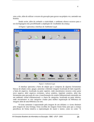 4
sons a eles, além de utilizar o recurso de gravação para gravar sua própria voz, narrando sua
história.
Sendo assim, além do estímulo a criatividade, o ambiente oferece recursos para o
uso da linguagem oral, possibilitando a ampliação do vocabulário da criança.
A Figura 1 apresenta a interface do Ambiente Legal.
Figura 1: Ambiente Legal
A interface apresenta a barra de edição que é composta de algumas ferramentas
básicas de edição como, apagar, aumentar e diminuir imagens localizada do lado esquerdo,
a barra de arquivos, localizada na parte superior, onde encontramos recursos como gerar
novo arquivo, abrir arquivos existentes, salvar cenários, imprimir cenários, além das
ferramentas para gravação de sons e transformação do cenário bidimensional construído em
um ambiente virtual tridimensional e a barra de categorias, localizada na parte inferior,
onde encontramos as sete categorias criadas para melhor organização da biblioteca de
imagens além de uma biblioteca de sons.
O ícone aumentar é representado pela imagem de um elefante e o ícone diminuir
pela imagem de uma formiga. Estas escolhas de imagens foram feitas para que a criança
percebesse de forma intuitiva a representação do maior e menor, como no conto “A
Workshop em Informática na Educação (sbie) 2005 26XVI Simpósio Brasileiro de Informática na Educação - SBIE - UFJF - 2005
 