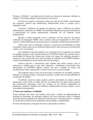 5
Formiga e o Elefante”, associando assim os botões aos recursos de aumentar e diminuir as
imagens. A ferramenta apagar é representada por uma lixeira.
Na barra de categorias encontramos abaixo de cada um dos botões, representantes
das categorias, palavras para identificação, familiarizando assim as crianças com a
linguagem escrita.
Associado a biblioteca de imagens do aplicativo, temos a biblioteca de objetos
tridimensionais codificados em VRML (Virtual Reality Modeling Language) utilizada para
a transformação do cenário bidimensional construído em um ambiente virtual
tridimensional.
Quando o cenário construído é salvo, o aplicativo cria dois arquivos: um arquivo
codificado em Linguagem VRML, onde o cenário criado será reproduzido em 3D e outro
conterá o cenário bidimensional, para que possa ser resgatado e modificado posteriormente
Sendo assim, após ter elaborado a história, a criança tem a possibilidade de assistir
sua própria criação, agora em um ambiente tridimensional, onde ela navega livremente pelo
cenário e ouve sua narração.
Este ambiente foi pensado também com o propósito de ser visualizado em sistemas
de múltiplas projeções, mais especificamente na CAVERNA Digital [5], trazendo assim a
possibilidade de imersão das crianças que visitam este espaço, em ambientes pensados e
criados por elas, favorecendo uma maior percepção do ambiente da CAVERNA Digital e
criando a possibilidade de serem autoras para essas tecnologias.
Torna-se possível a apresentação deste trabalho para outras crianças, para os
professores e também para os pais, tanto utilizando o computador convencional como
apresentando na CAVERNA Digital, fazendo com que o trabalho da criança seja
reconhecido por todos, aumentando a conexão casa-escola e escola-sociedade.
Este ambiente torna-se mais um recurso para ser utilizado nas atividades escolares,
podendo ser utilizado durante a realização de projetos, criando mais uma possibilidade de
socialização do trabalho.
O ambiente Legal traz alguns aspectos positivos encontrados em alguns software
pesquisados, como autoria e criação, além de ser enriquecido com alguns outros aspectos
que consideramos importantes, como, por exemplo, ser um software independente de
plataforma e também o trabalho com ambientes tridimensionais de forma simples e sem a
necessidade de programação
4. Teste com usuários e Avaliações
Foram realizados dois testes com usuários finais após o término da implementação do
protótipo da ferramenta. Os principais objetivos dos testes realizados foram a validação
conceitual da base pedagógica do software (Construtivismo / Construcionismo) e avaliação
de características técnicas como usabilidade, funcionalidade e confiabilidade.
O roteiro utilizado para a realização dos testes é apresentado na Tabela 1.
Workshop em Informática na Educação (sbie) 2005 27XVI Simpósio Brasileiro de Informática na Educação - SBIE - UFJF - 2005
 