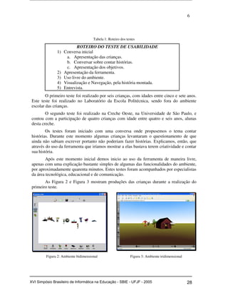 6
Tabela 1: Roteiro dos testes
ROTEIRO DO TESTE DE USABILIDADE
1) Conversa inicial
a. Apresentação das crianças.
b. Conversar sobre contar histórias.
c. Apresentação dos objetivos.
2) Apresentação da ferramenta.
3) Uso livre do ambiente.
4) Visualização e Navegação, pela história montada.
5) Entrevista.
O primeiro teste foi realizado por seis crianças, com idades entre cinco e sete anos.
Este teste foi realizado no Laboratório da Escola Politécnica, sendo fora do ambiente
escolar das crianças.
O segundo teste foi realizado na Creche Oeste, na Universidade de São Paulo, e
contou com a participação de quatro crianças com idade entre quatro e seis anos, alunas
desta creche.
Os testes foram iniciado com uma conversa onde propusemos o tema contar
histórias. Durante este momento algumas crianças levantaram o questionamento de que
ainda não sabiam escrever portanto não poderiam fazer histórias. Explicamos, então, que
através do uso da ferramenta que iríamos mostrar a elas bastava terem criatividade e contar
sua história.
Após este momento inicial demos inicio ao uso da ferramenta de maneira livre,
apenas com uma explicação bastante simples de algumas das funcionalidades do ambiente,
por aproximadamente quarenta minutos. Estes testes foram acompanhados por especialistas
da área tecnológica, educacional e de comunicação.
As Figura 2 e Figura 3 mostram produções das crianças durante a realização do
primeiro teste.
Figura 2: Ambiente bidimensional Figura 3: Ambiente tridimensional
Workshop em Informática na Educação (sbie) 2005 28XVI Simpósio Brasileiro de Informática na Educação - SBIE - UFJF - 2005
 