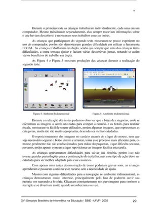 7
Durante o primeiro teste as crianças trabalharam individualmente, cada uma em um
computador. Mesmo trabalhando separadamente, elas sempre trocavam informações sobre
o que haviam descoberto e mostravam seus trabalhos umas as outras.
As crianças que participaram do segundo teste mostraram-se pouco experiente no
uso do computador, porém não demostraram grandes dificuldade em utilizar a ferramenta
LEGAL. As crianças trabalharam em dupla, sendo que sempre que uma das crianças tinha
dificuldades, a outra tentava ajudar e faziam várias descobertas juntas, notando-se assim
vários benefícios do trabalho em dupla.
As Figura 4 e Figura 5 mostram produções das crianças durante a realização do
segundo teste.
Figura 4: Ambiente bidimensional Figura 5: Ambiente tridimensional
Durante a realização dos testes pudemos observar que a barra de categorias, onde se
encontram as imagens a serem utilizadas para compor o cenário, e os botões para realizar
escala, mostraram-se fácil de serem utilizados, porém algumas imagens, que representam as
categorias, ainda não são muito apropriadas, devendo ser melhor estudadas.
O reposicionamento das imagens no cenário através do clique do mouse, sem que
seja necessário segurar o botão direito e arrastar, torna esse processo mais eficiente pois, os
mouse geralmente não são confeccionados para mãos tão pequenas, o que dificulta seu uso,
portanto, poder apenas com um clique reposicionar as imagens facilita esta tarefa.
As crianças apresentaram dificuldades para salvar sua história, porém isso não
trouxe grandes perturbações para a continuação do trabalho, mas esse tipo de ação deve ser
estudada para ser melhor adaptada para esses usuários.
Com apenas uma única demonstração de como poderiam gravar sons, as crianças
aprenderam e passaram a utilizar este recurso sem a necessidade de ajuda.
Mesmo com algumas dificuldades para a navegação no ambiente tridimensional, as
crianças demostraram muito interesse, principalmente pelo fato de poderem ouvir sua
própria voz narrando a história. Clicavam constantemente nos personagens para ouvirem a
narração e se divertiam muito quando reconheciam sua voz.
Workshop em Informática na Educação (sbie) 2005 29XVI Simpósio Brasileiro de Informática na Educação - SBIE - UFJF - 2005
 