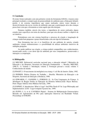 8
5. Conclusão
Os testes foram realizados com uma primeira versão da ferramenta LEGAL e trazem como
principal resultado a comprovação da potencialidade do ambiente para a Educação Infantil,
porém, é de extrema importância que sejam realizados outros testes durante o
desenvolvimento das novas versões do ambiente, para que a participação ativa das crianças
possa fazer com que a ferramenta se torne aquilo que elas desejam.
Notamos também, através dos testes, a importância de serem realizados alguns
estudos mais específicos em torno da interface, para que esta alcance melhor o objetivo de
ser intuitiva.
Pretendemos com este sistema beneficiar o processo de criação e imaginação de
crianças ainda bem pequenas e pouco beneficiadas com este tipo de ferramenta.
Esta ferramenta traz em si os benefícios de um ambiente de autoria, criando
ambientes virtuais tridimensionais e a possibilidade de utilizar ambientes imersivos de
múltiplas projeções.
Ao poder publicar sua criação, a criança poderá compartilhar seus conhecimentos,
incentivando assim, o uso deste tipo de ambiente por seus companheiros, promovendo a
interação e a cooperação.
6. Bibliografia
[1] MEC/SEF. Referencial curricular nacional para a educação infantil / Ministério da
Educação e do Desporto, Secretaria de Educação Fundamental. — Brasília: MEC/SEF,
1998.3v.: il. Volume 1: Introdução; volume 2: Formação pessoal e social; volume 3:
Conhecimento de mundo.
[2] PIAGET, J. O nascimento da inteligência na criança. 4. ed. Rio de Janeiro: Zahar, 1982.
[3] DIÁRIOS. Diários Projetos de Trabalho. – Brasília: Ministério da Educação e do
Desporto, Secretaria de Educação a Distância, 1998.
[4] EDWARDS, C.; GANDINI, L.; FORMAN, G.. As Cem Linguagens da Criança: A
abordagem de Reggio Emilia na Educação da Primeira Infância.(trad. Dayse Batista).
Porto Alegre: Editora Artes Médicas Sul Ltda., 1999.
[5] PAPERT, S. Introduction: What is Logo? And Who Needs It? In: Logo Philosophy and
Implementation. LCSI – Logo Computer Systems Inc. 1999.
[6] ZUFFO, J. A. et al. CAVERNA Digital - Sistema de Multiprojeção Estereoscópico
Baseado em Aglomerados de PCs para Aplicações Imersivas em Realidade Virtual.
Proceedings of SVR2001.
Workshop em Informática na Educação (sbie) 2005 30XVI Simpósio Brasileiro de Informática na Educação - SBIE - UFJF - 2005
 