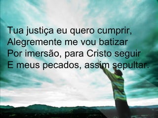 Tua justiça eu quero cumprir,
Alegremente me vou batizar
Por imersão, para Cristo seguir
E meus pecados, assim sepultar.
 