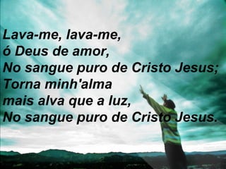 Lava-me, lava-me,
ó Deus de amor,
No sangue puro de Cristo Jesus;
Torna minh'alma
mais alva que a luz,
No sangue puro de Cristo Jesus.
 